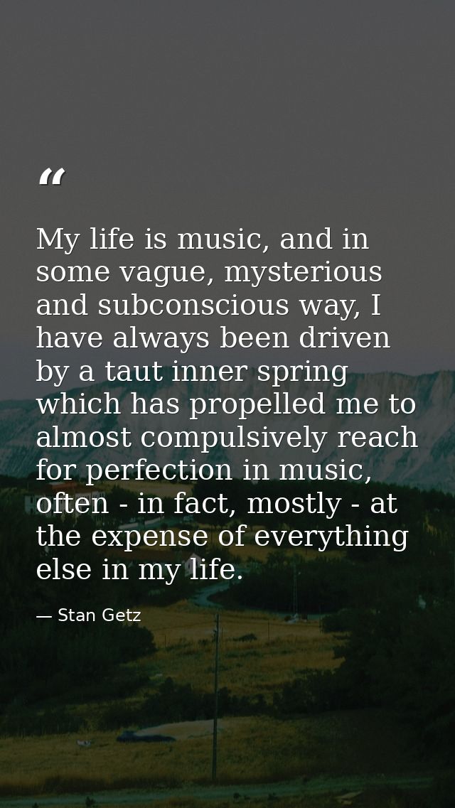 My life is music, and in some vague, mysterious and subconscious way, I have always been driven by a taut inner spring w — Stan Getz