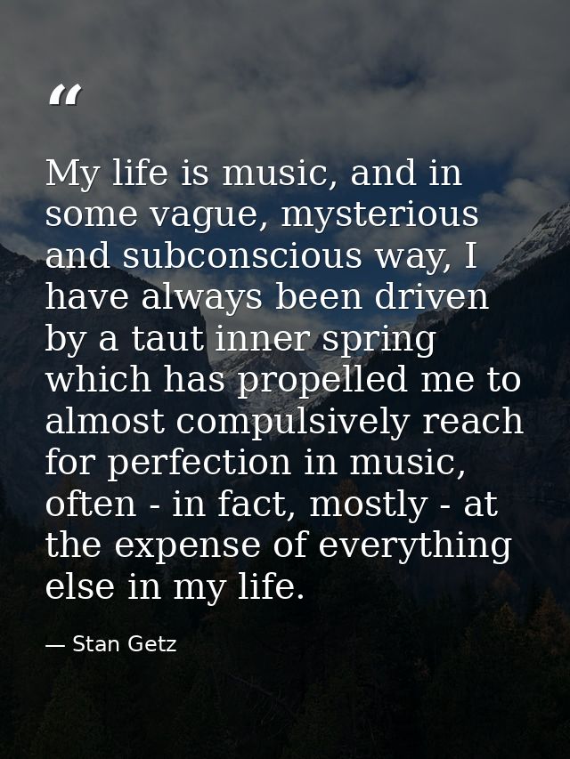 My life is music, and in some vague, mysterious and subconscious way, I have always been driven by a taut inner spring w — Stan Getz