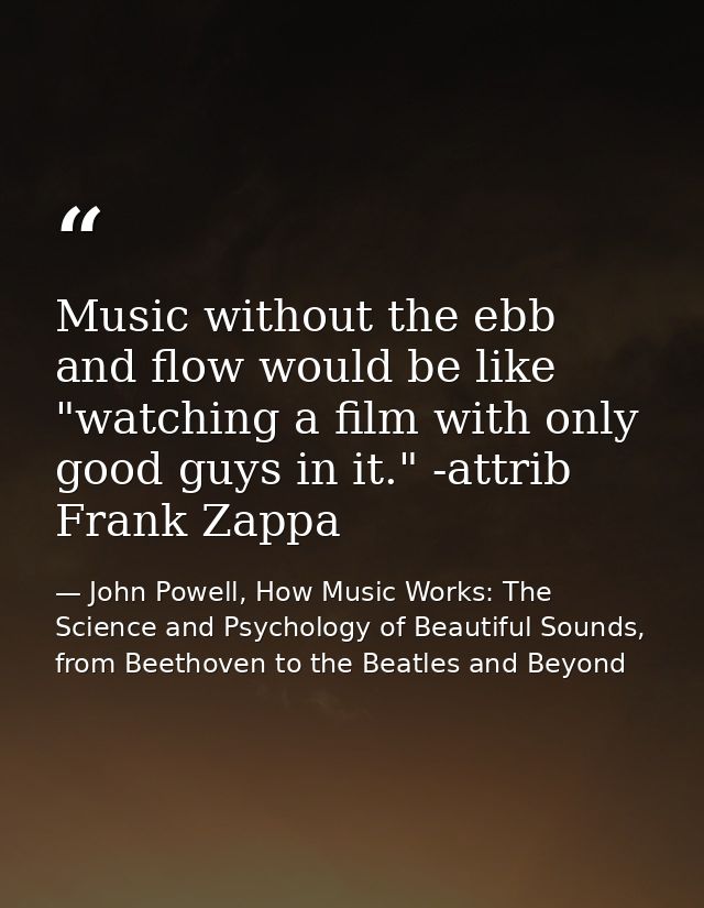 Music without the ebb and flow would be like "watching a film with only good guys in it." -attrib Frank Zappa — John Powell, How Music Works: The Science and Psychology of Beautiful Sounds, from Beethoven to the Beatles and Beyond