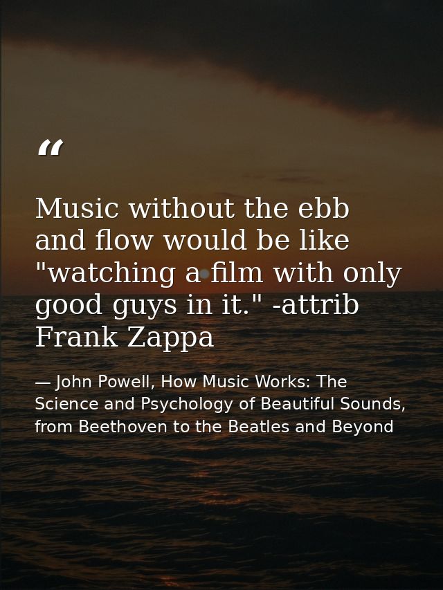 Music without the ebb and flow would be like "watching a film with only good guys in it." -attrib Frank Zappa — John Powell, How Music Works: The Science and Psychology of Beautiful Sounds, from Beethoven to the Beatles and Beyond