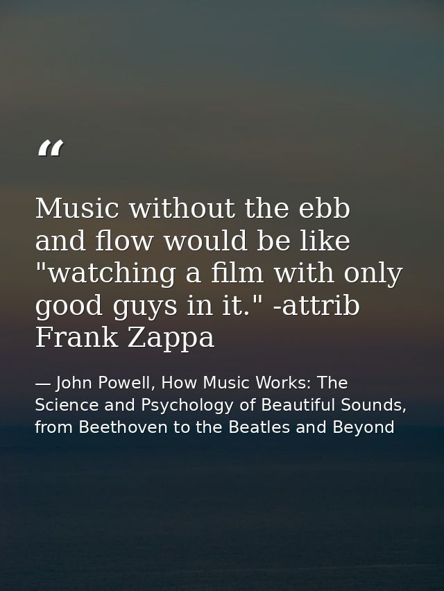 Music without the ebb and flow would be like "watching a film with only good guys in it." -attrib Frank Zappa — John Powell, How Music Works: The Science and Psychology of Beautiful Sounds, from Beethoven to the Beatles and Beyond