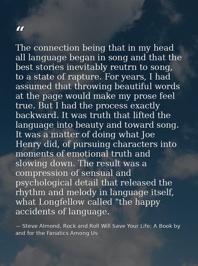 The connection being that in my head all language began in song and that the best stories inevitably reutrn to song, to  — Steve Almond, Rock and Roll Will Save Your Life: A Book by and for the Fanatics Among Us