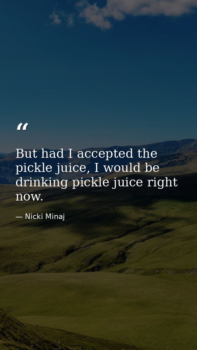 But had I accepted the pickle juice, I would be drinking pickle juice right now. — Nicki Minaj