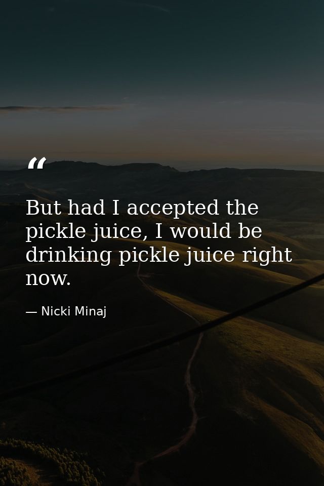 But had I accepted the pickle juice, I would be drinking pickle juice right now. — Nicki Minaj