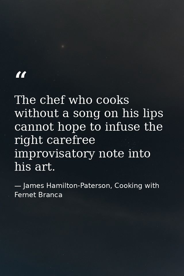 The chef who cooks without a song on his lips cannot hope to infuse the right carefree improvisatory note into his art. — James Hamilton-Paterson, Cooking with Fernet Branca