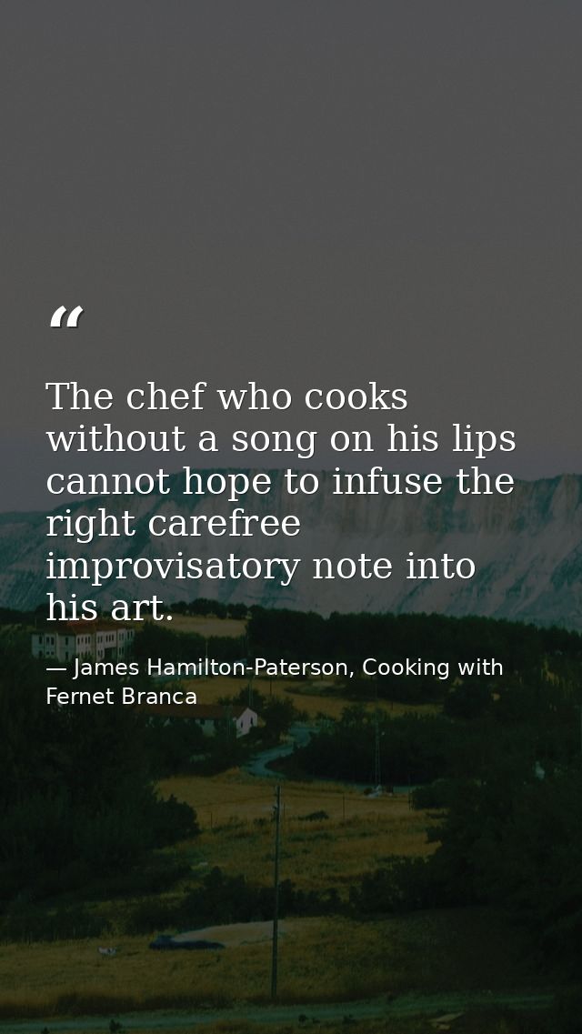The chef who cooks without a song on his lips cannot hope to infuse the right carefree improvisatory note into his art. — James Hamilton-Paterson, Cooking with Fernet Branca