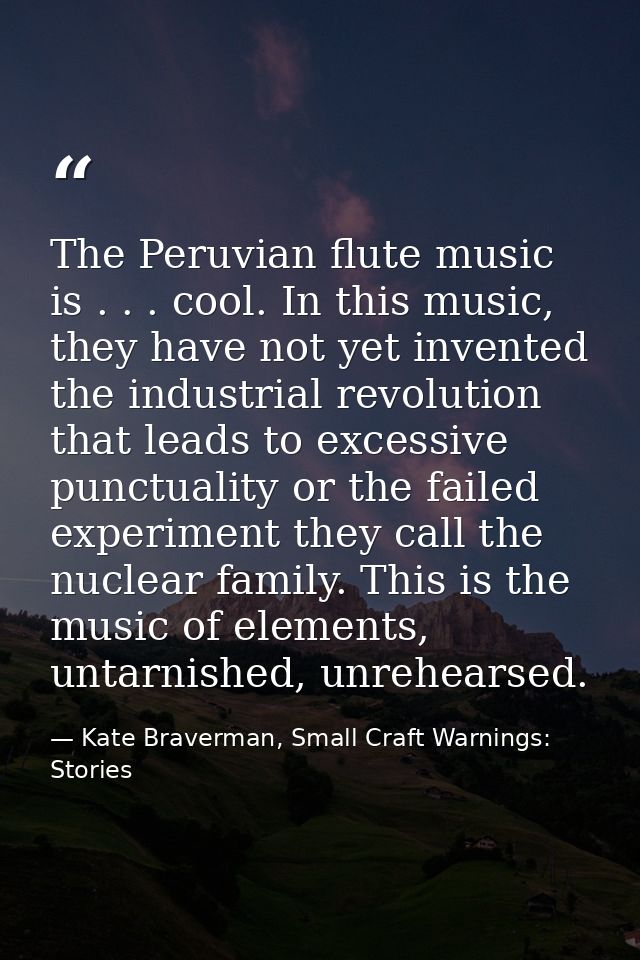 The Peruvian flute music is . . . cool. In this music, they have not yet invented the industrial revolution that leads t — Kate Braverman, Small Craft Warnings: Stories