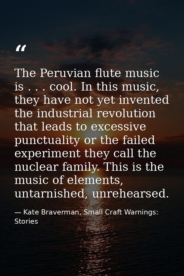 The Peruvian flute music is . . . cool. In this music, they have not yet invented the industrial revolution that leads t — Kate Braverman, Small Craft Warnings: Stories