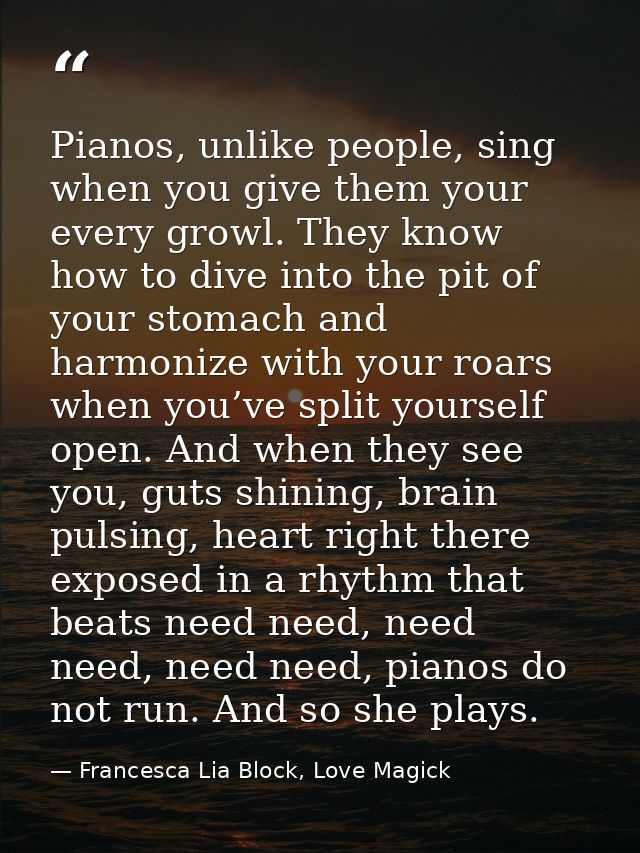 Pianos, unlike people, sing when you give them your every growl. They know how to dive into the pit of your stomach and  — Francesca Lia Block, Love Magick