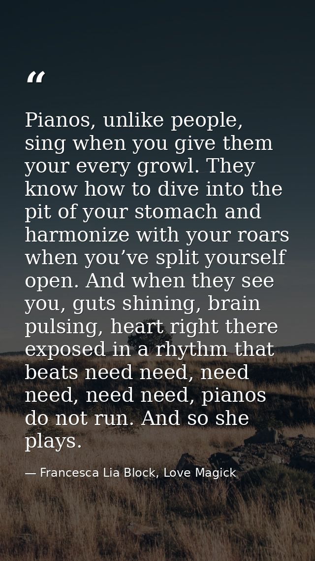Pianos, unlike people, sing when you give them your every growl. They know how to dive into the pit of your stomach and  — Francesca Lia Block, Love Magick