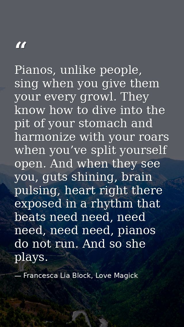 Pianos, unlike people, sing when you give them your every growl. They know how to dive into the pit of your stomach and  — Francesca Lia Block, Love Magick