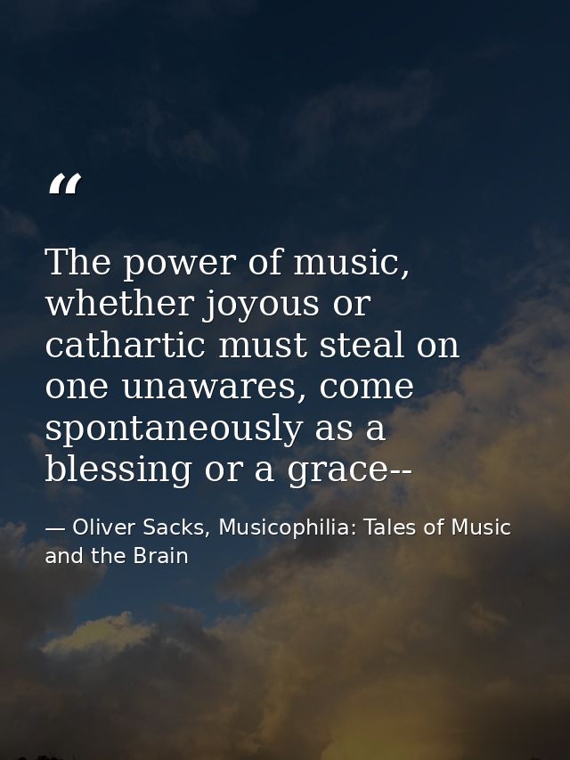 The power of music, whether joyous or cathartic must steal on one unawares, come spontaneously as a blessing or a grace- — Oliver Sacks, Musicophilia: Tales of Music and the Brain