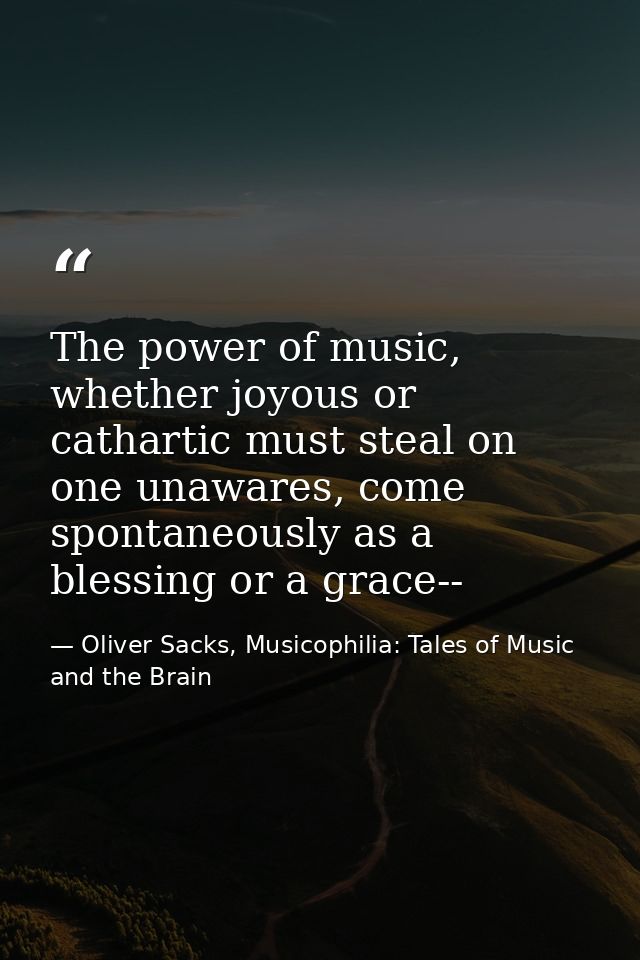 The power of music, whether joyous or cathartic must steal on one unawares, come spontaneously as a blessing or a grace- — Oliver Sacks, Musicophilia: Tales of Music and the Brain