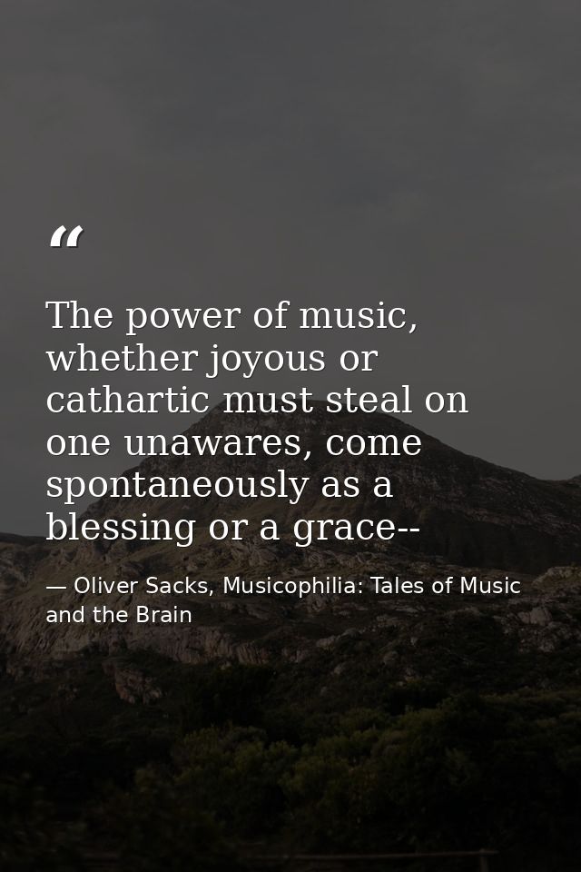 The power of music, whether joyous or cathartic must steal on one unawares, come spontaneously as a blessing or a grace- — Oliver Sacks, Musicophilia: Tales of Music and the Brain