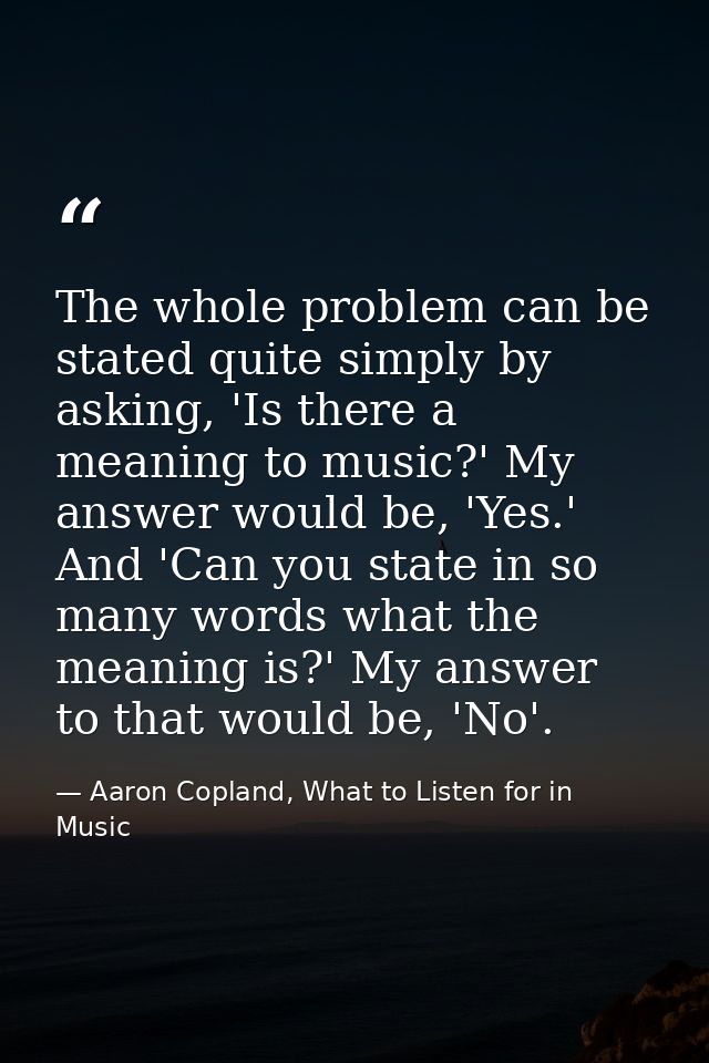 The whole problem can be stated quite simply by asking, 'Is there a meaning to music?' My answer would be, 'Yes.' And 'C — Aaron Copland, What to Listen for in Music