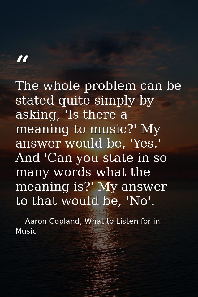 The whole problem can be stated quite simply by asking, 'Is there a meaning to music?' My answer would be, 'Yes.' And 'C — Aaron Copland, What to Listen for in Music