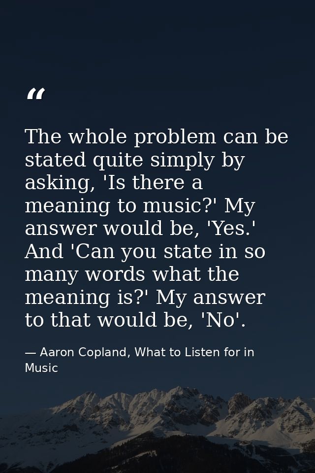 The whole problem can be stated quite simply by asking, 'Is there a meaning to music?' My answer would be, 'Yes.' And 'C — Aaron Copland, What to Listen for in Music