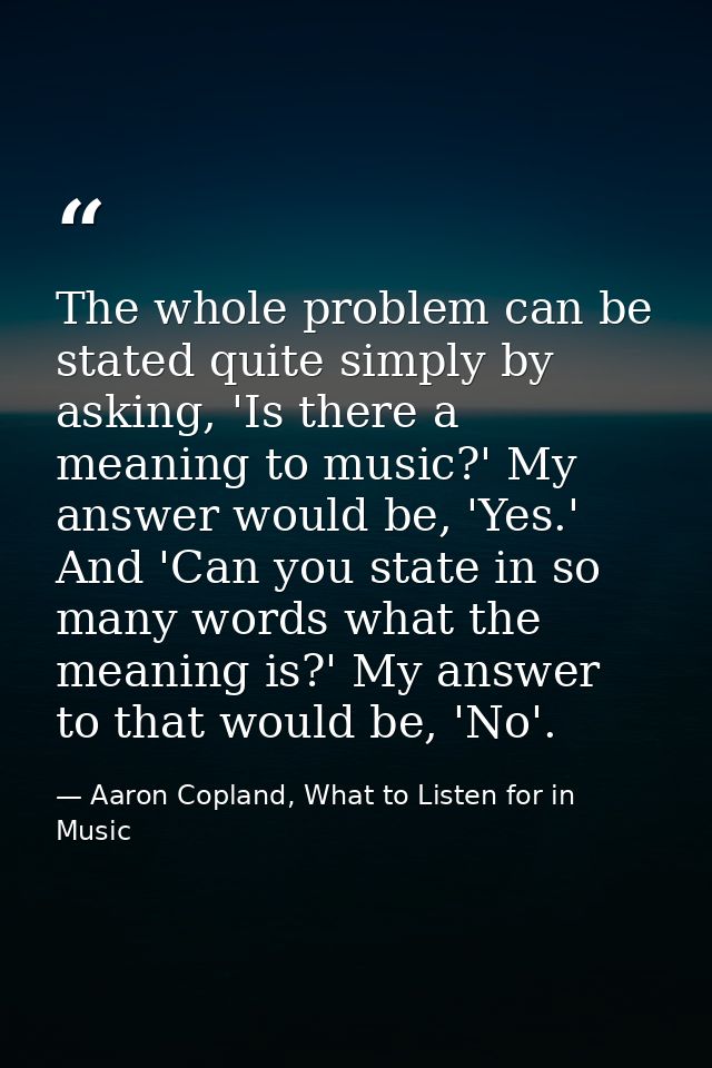 The whole problem can be stated quite simply by asking, 'Is there a meaning to music?' My answer would be, 'Yes.' And 'C — Aaron Copland, What to Listen for in Music