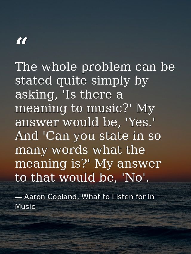 The whole problem can be stated quite simply by asking, 'Is there a meaning to music?' My answer would be, 'Yes.' And 'C — Aaron Copland, What to Listen for in Music