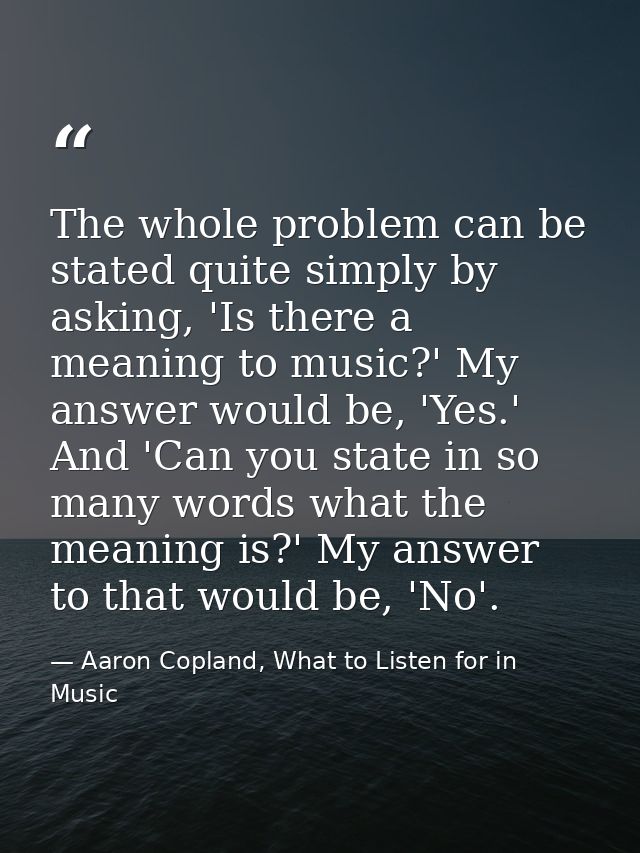 The whole problem can be stated quite simply by asking, 'Is there a meaning to music?' My answer would be, 'Yes.' And 'C — Aaron Copland, What to Listen for in Music