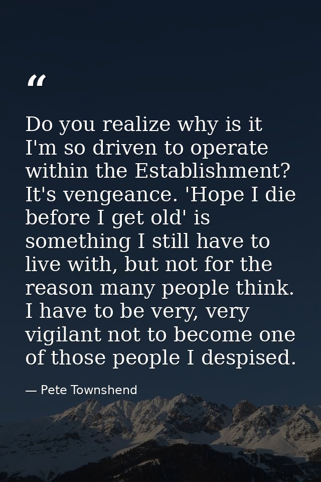 Do you realize why is it I'm so driven to operate within the Establishment? It's vengeance. 'Hope I die before I get old — Pete Townshend