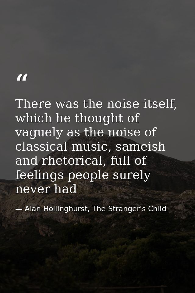 There was the noise itself, which he thought of vaguely as the noise of classical music, sameish and rhetorical, full of — Alan Hollinghurst, The Stranger's Child