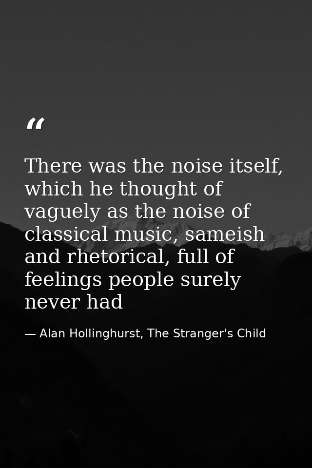 There was the noise itself, which he thought of vaguely as the noise of classical music, sameish and rhetorical, full of — Alan Hollinghurst, The Stranger's Child