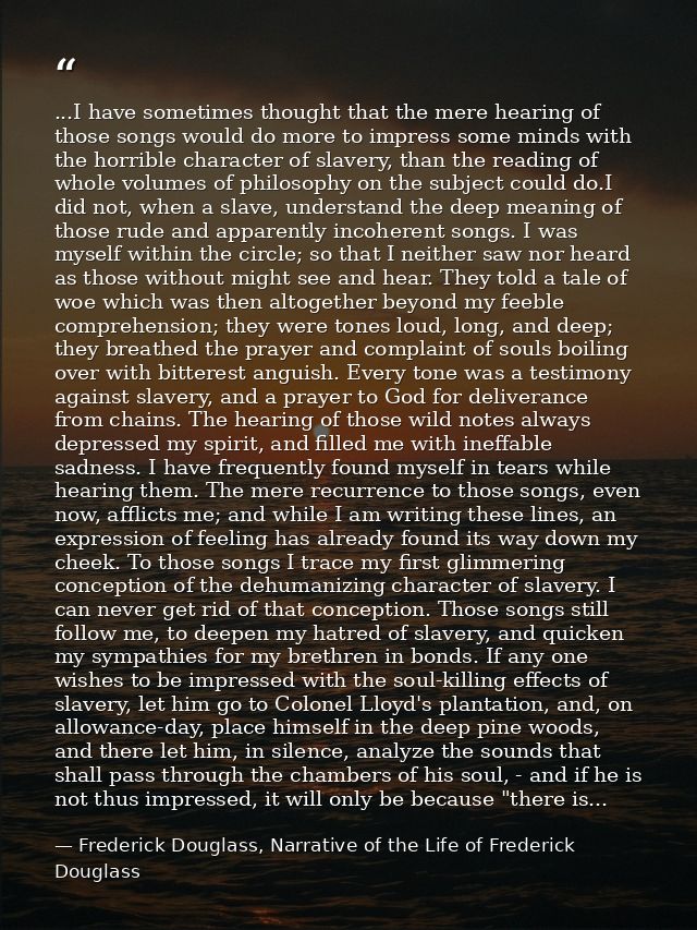 ...I have sometimes thought that the mere hearing of those songs would do more to impress some minds with the horrible c — Frederick Douglass, Narrative of the Life of Frederick Douglass