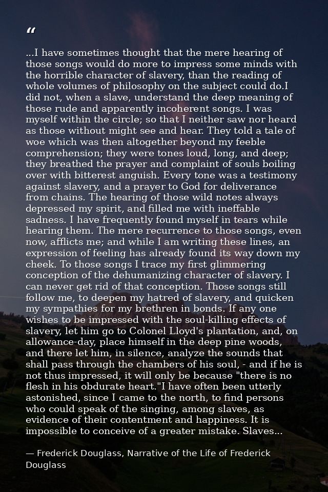 ...I have sometimes thought that the mere hearing of those songs would do more to impress some minds with the horrible c — Frederick Douglass, Narrative of the Life of Frederick Douglass