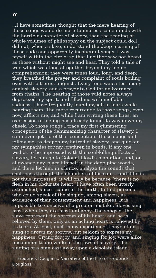 ...I have sometimes thought that the mere hearing of those songs would do more to impress some minds with the horrible c — Frederick Douglass, Narrative of the Life of Frederick Douglass