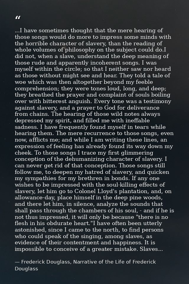 ...I have sometimes thought that the mere hearing of those songs would do more to impress some minds with the horrible c — Frederick Douglass, Narrative of the Life of Frederick Douglass