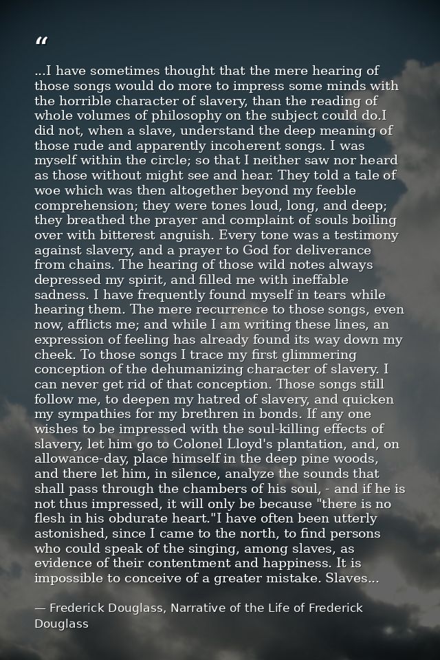 ...I have sometimes thought that the mere hearing of those songs would do more to impress some minds with the horrible c — Frederick Douglass, Narrative of the Life of Frederick Douglass