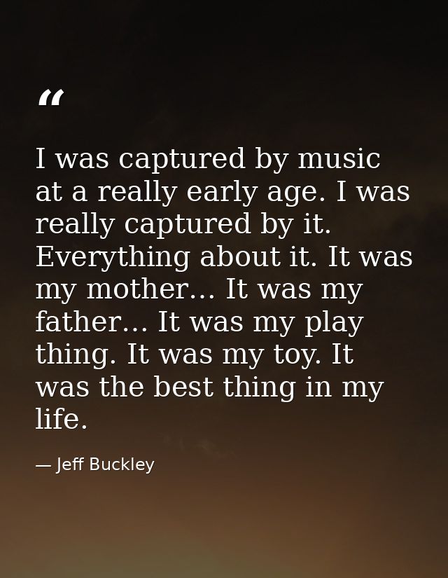 I was captured by music at a really early age. I was really captured by it. Everything about it. It was my mother… It wa — Jeff Buckley