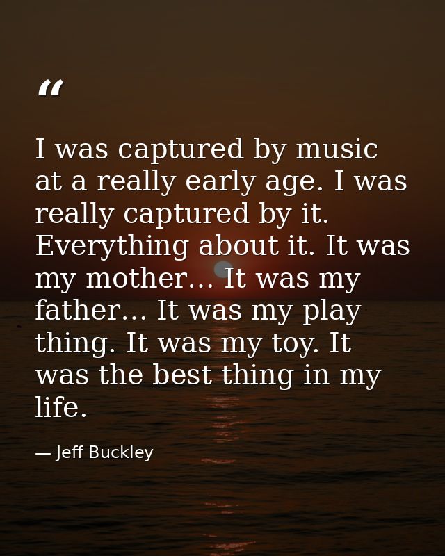 I was captured by music at a really early age. I was really captured by it. Everything about it. It was my mother… It wa — Jeff Buckley