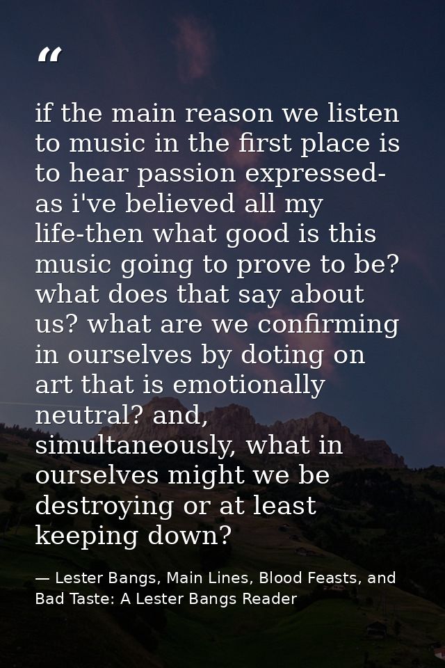 if the main reason we listen to music in the first place is to hear passion expressed- as i've believed all my life-then — Lester Bangs, Main Lines, Blood Feasts, and Bad Taste: A Lester Bangs Reader