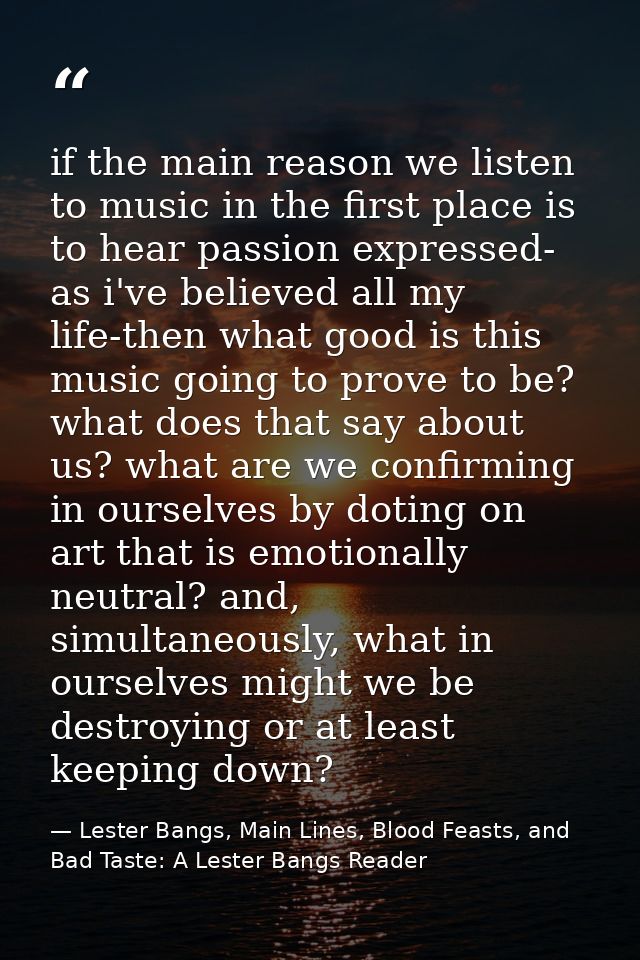 if the main reason we listen to music in the first place is to hear passion expressed- as i've believed all my life-then — Lester Bangs, Main Lines, Blood Feasts, and Bad Taste: A Lester Bangs Reader