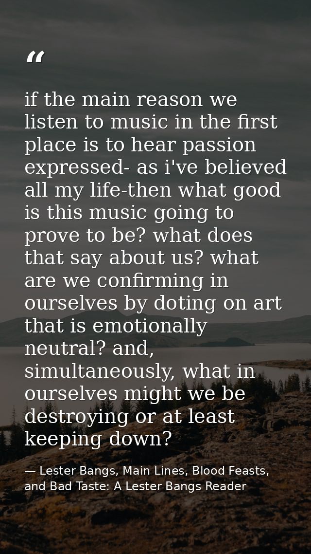 if the main reason we listen to music in the first place is to hear passion expressed- as i've believed all my life-then — Lester Bangs, Main Lines, Blood Feasts, and Bad Taste: A Lester Bangs Reader