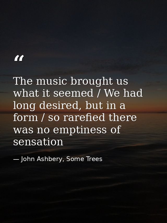 The music brought us what it seemed / We had long desired, but in a form / so rarefied there was no emptiness of sensati — John Ashbery, Some Trees