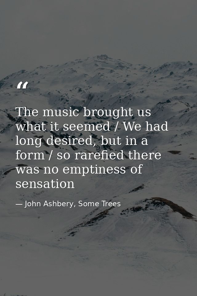 The music brought us what it seemed / We had long desired, but in a form / so rarefied there was no emptiness of sensati — John Ashbery, Some Trees