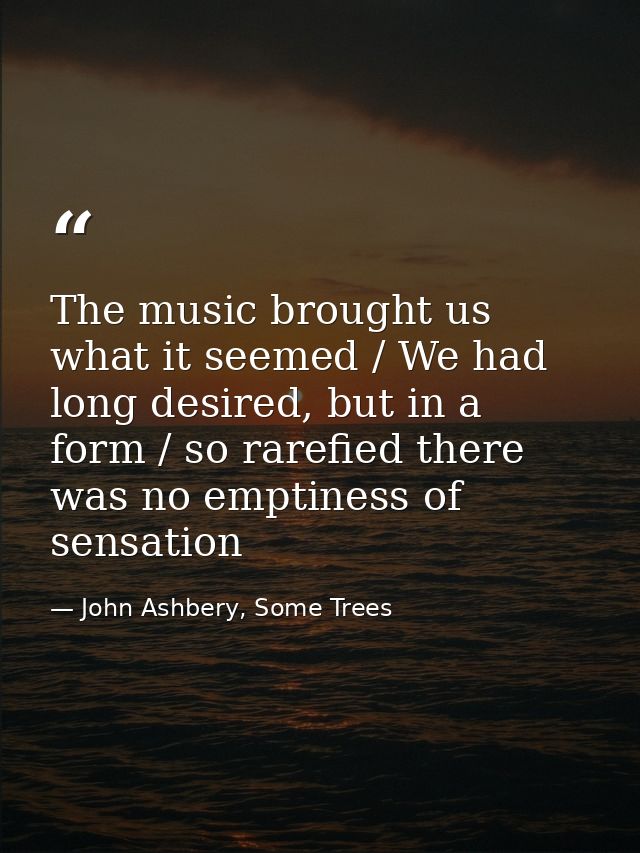The music brought us what it seemed / We had long desired, but in a form / so rarefied there was no emptiness of sensati — John Ashbery, Some Trees