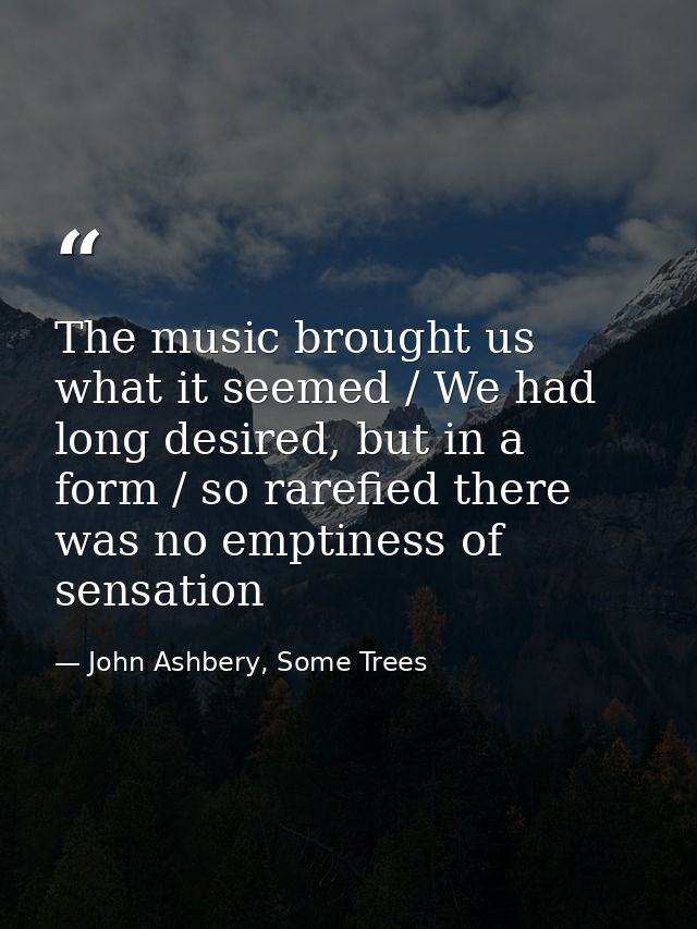 The music brought us what it seemed / We had long desired, but in a form / so rarefied there was no emptiness of sensati — John Ashbery, Some Trees
