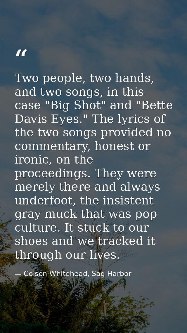 Two people, two hands, and two songs, in this case "Big Shot" and "Bette Davis Eyes." The lyrics of the two songs provid — Colson Whitehead, Sag Harbor