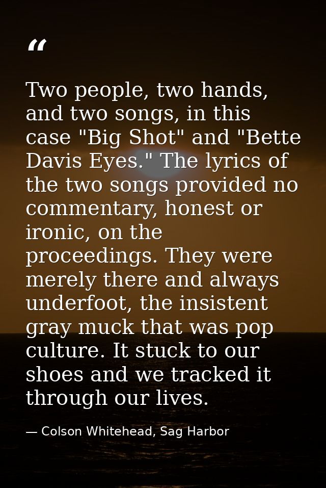 Two people, two hands, and two songs, in this case "Big Shot" and "Bette Davis Eyes." The lyrics of the two songs provid — Colson Whitehead, Sag Harbor