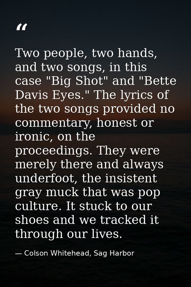 Two people, two hands, and two songs, in this case "Big Shot" and "Bette Davis Eyes." The lyrics of the two songs provid — Colson Whitehead, Sag Harbor