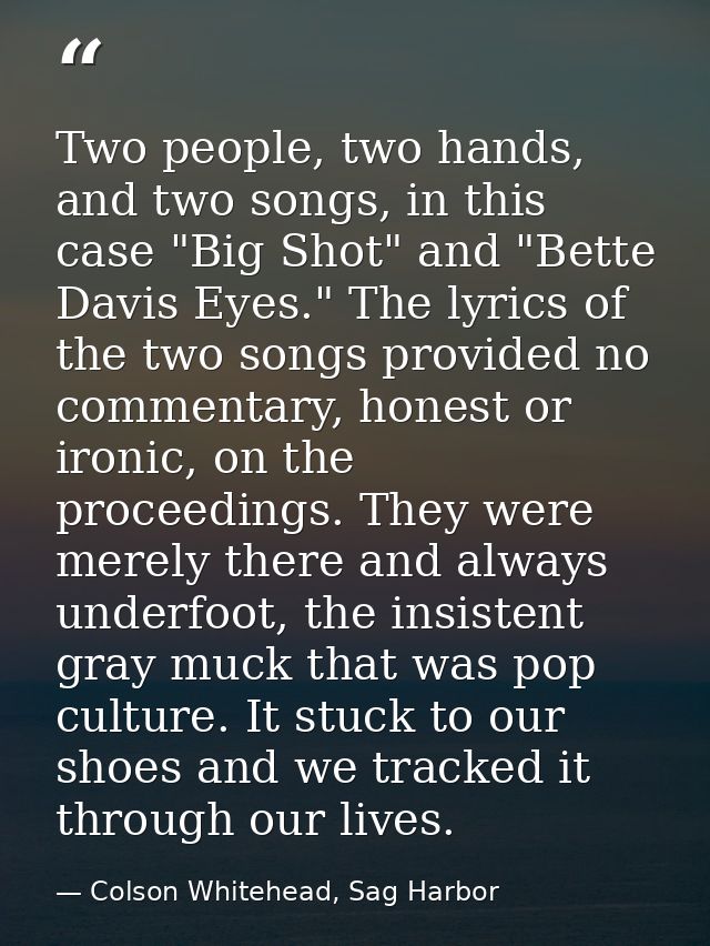 Two people, two hands, and two songs, in this case "Big Shot" and "Bette Davis Eyes." The lyrics of the two songs provid — Colson Whitehead, Sag Harbor