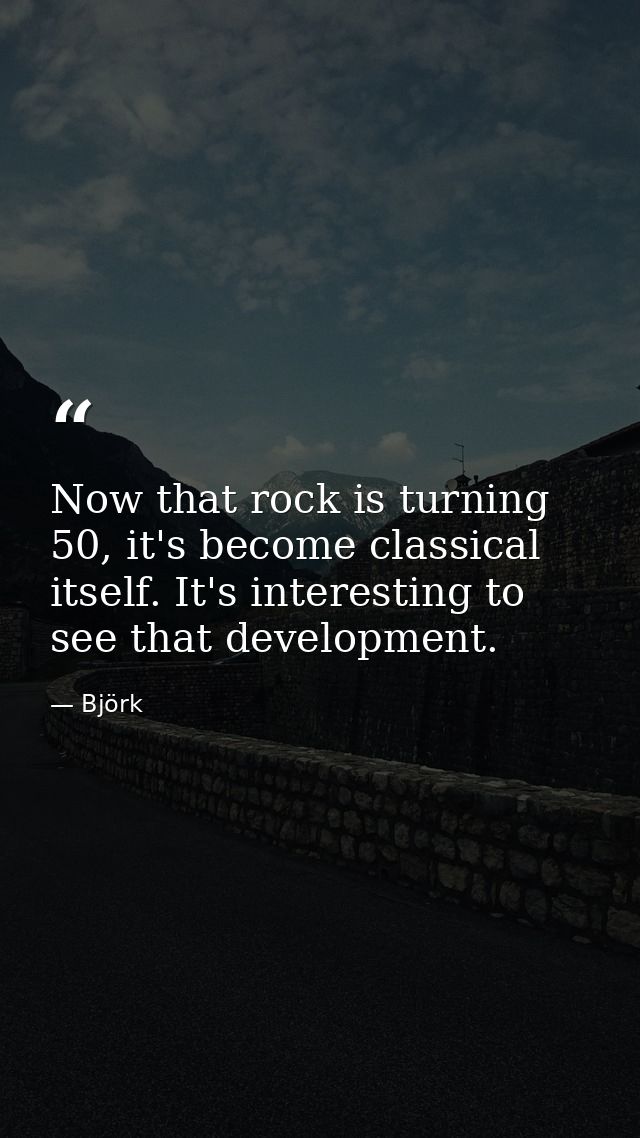 Now that rock is turning 50, it's become classical itself. It's interesting to see that development. — Björk