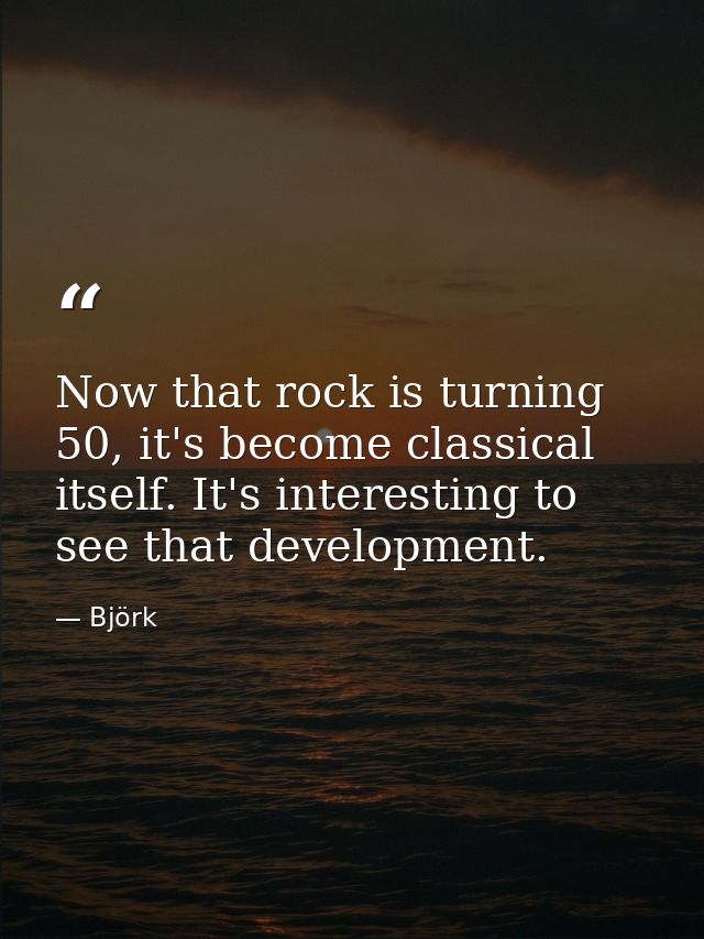 Now that rock is turning 50, it's become classical itself. It's interesting to see that development. — Björk