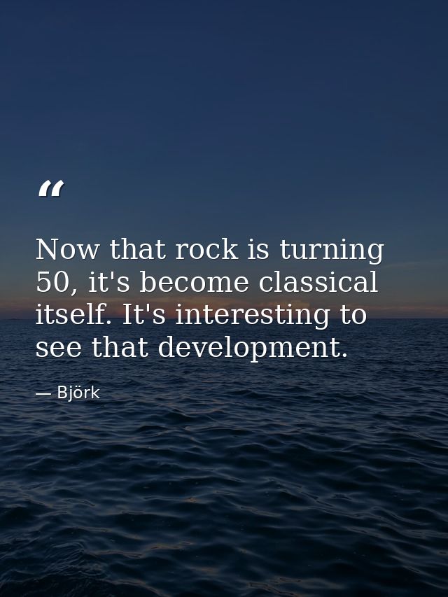 Now that rock is turning 50, it's become classical itself. It's interesting to see that development. — Björk