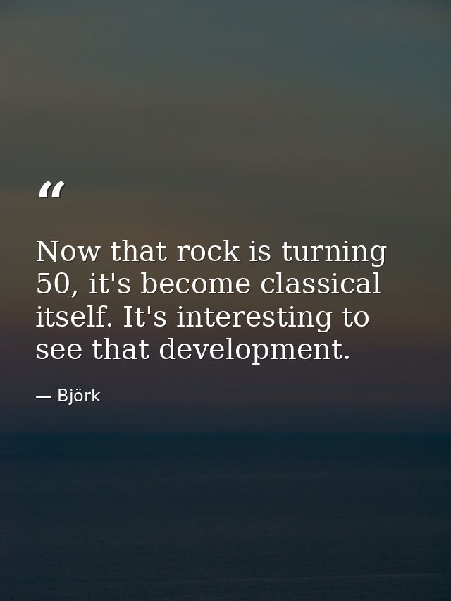 Now that rock is turning 50, it's become classical itself. It's interesting to see that development. — Björk