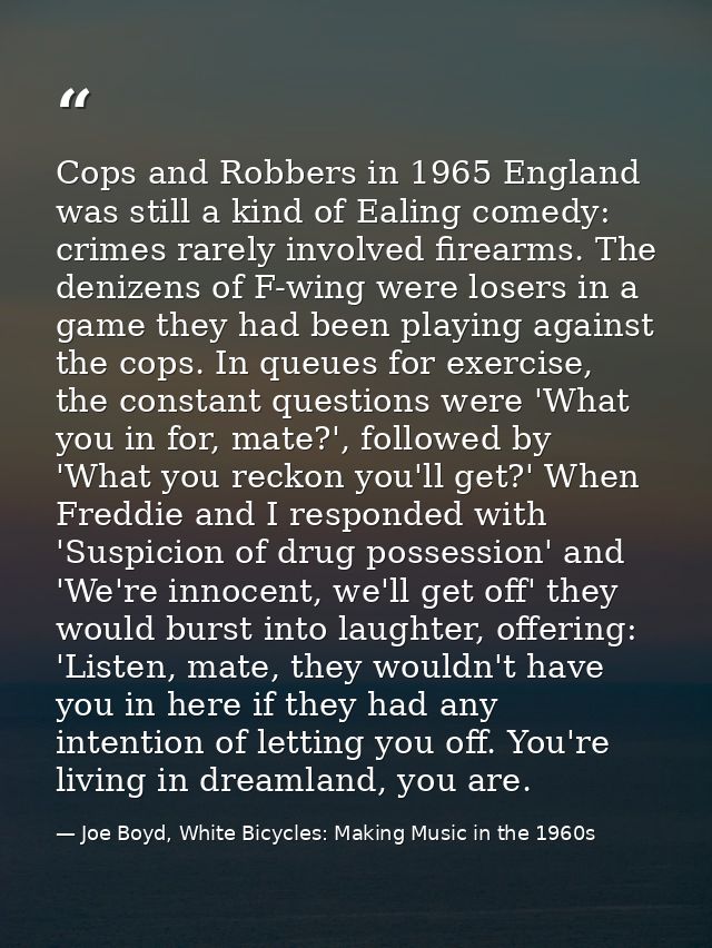 Cops and Robbers in 1965 England was still a kind of Ealing comedy: crimes rarely involved firearms. The denizens of F-w — Joe Boyd, White Bicycles: Making Music in the 1960s